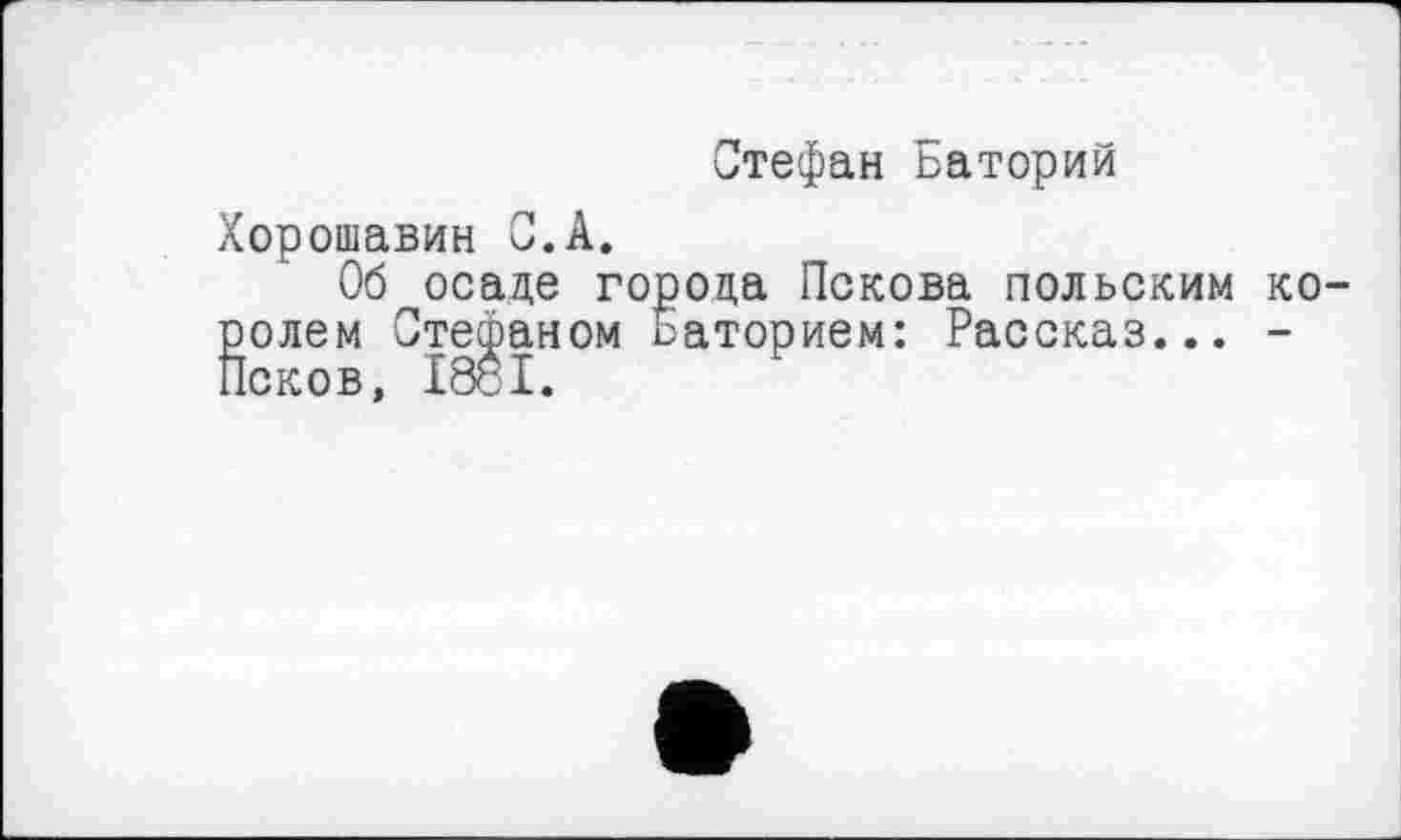 ﻿Стефан Баторий
Хорошавин С.А,
Об осаде города Пскова польским королем Стефаном Баторием: Рассказ... -Псков, І88І.